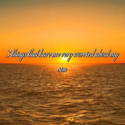 3 things that have me very worried about my son