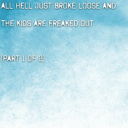 All Hell just broke loose and the kids are freaked out (part 1 of 2)
