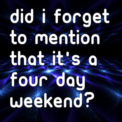 Did I forget to mention that it's a four day weekend?