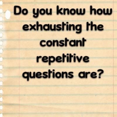 Do you know how exhausting the constant repetitive questions are?
