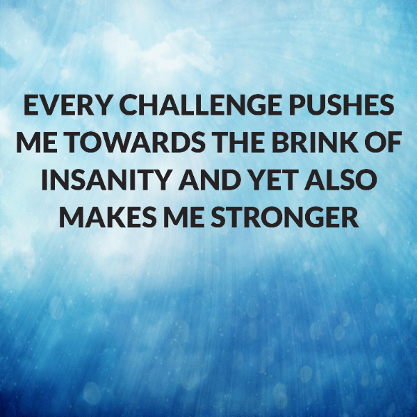Every challenge pushes me towards the brink of insanity and yet also makes me stronger