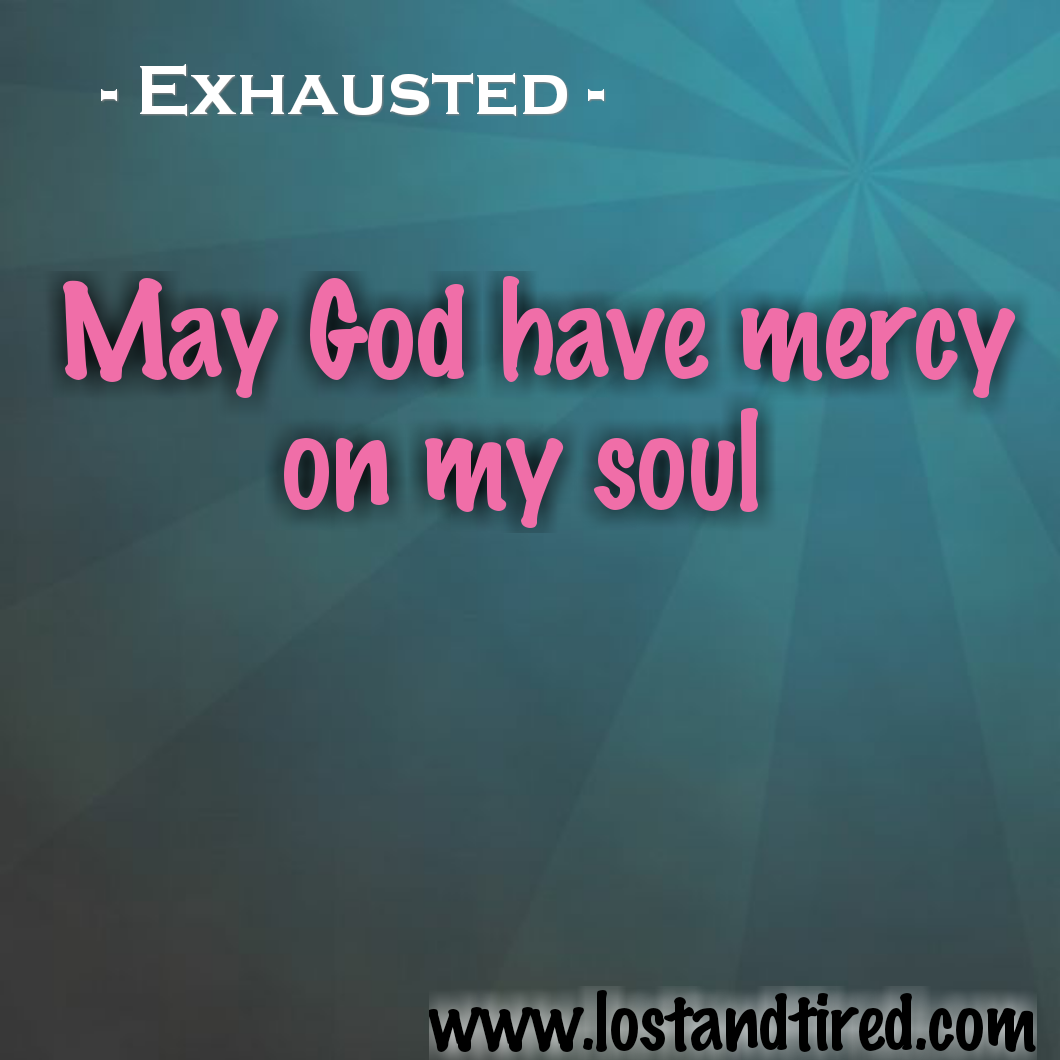 Exhausted - May God have mercy on my soul