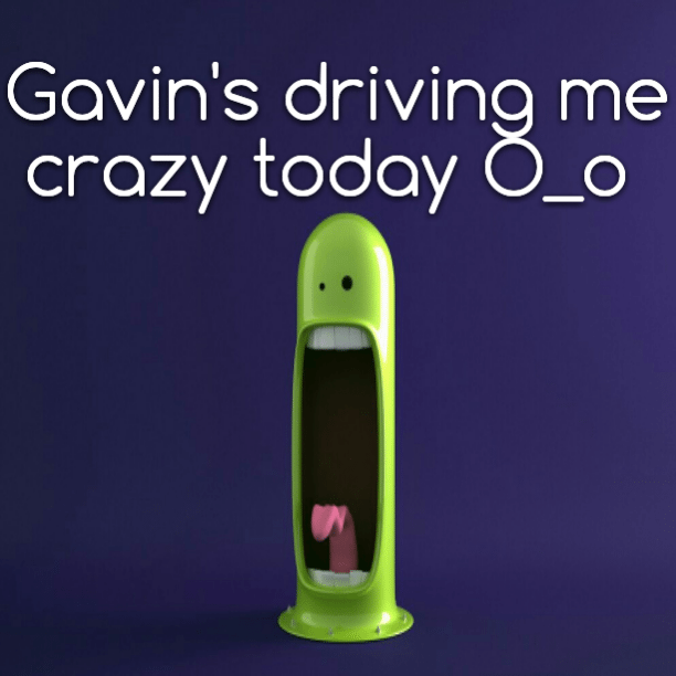 Gavin's driving me crazy today O_o