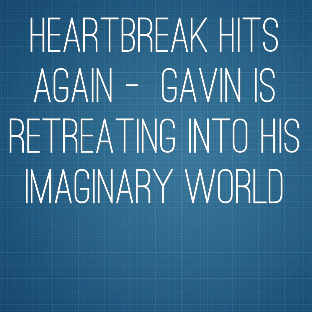 Heartbreak Hits Again - Gavin is retreating into his imaginary world