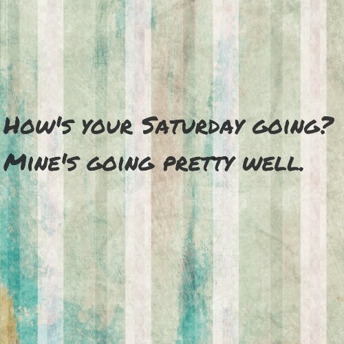 How's your Saturday going? Mine's going pretty well