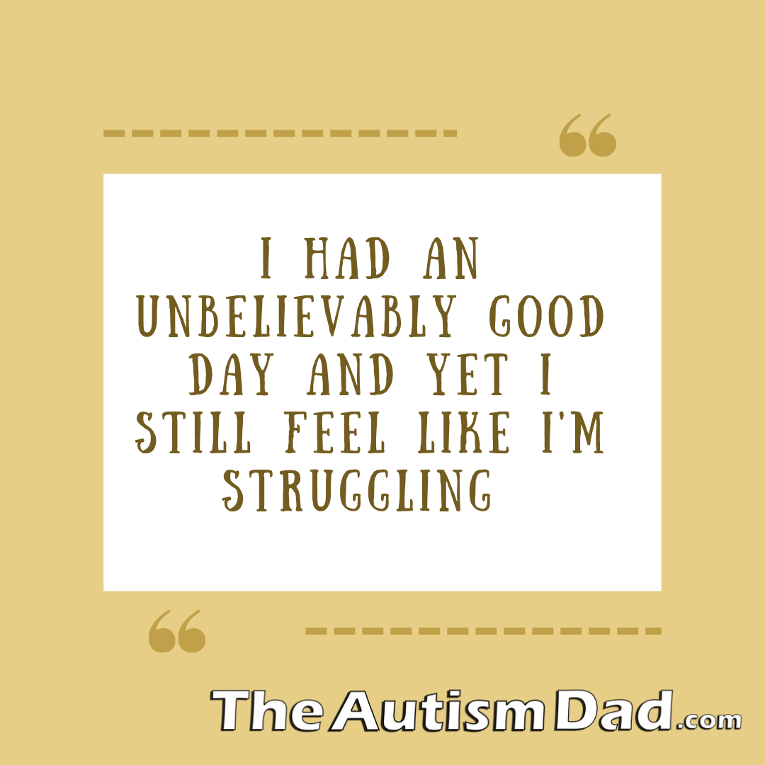 I had an unbelievably good day and yet I'm struggling a little bit