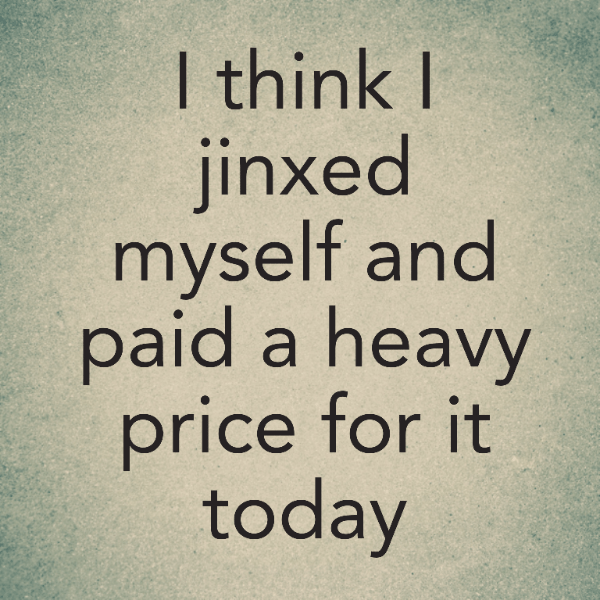 I think I jinxed myself and paid a heavy price for it today