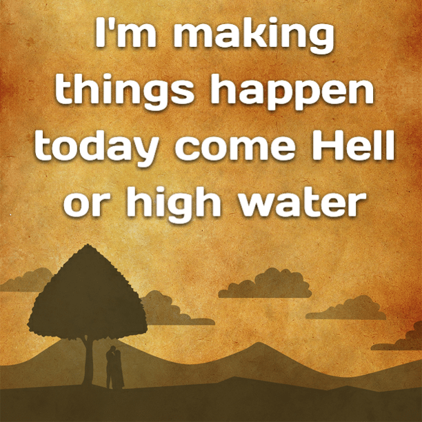 I'm making things happen today come Hell or high water