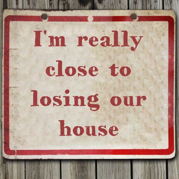 I'm really close to losing our house