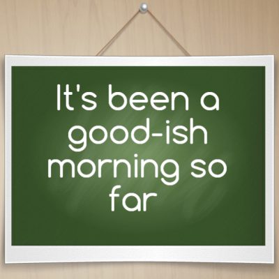 It's been a good-ish morning so far