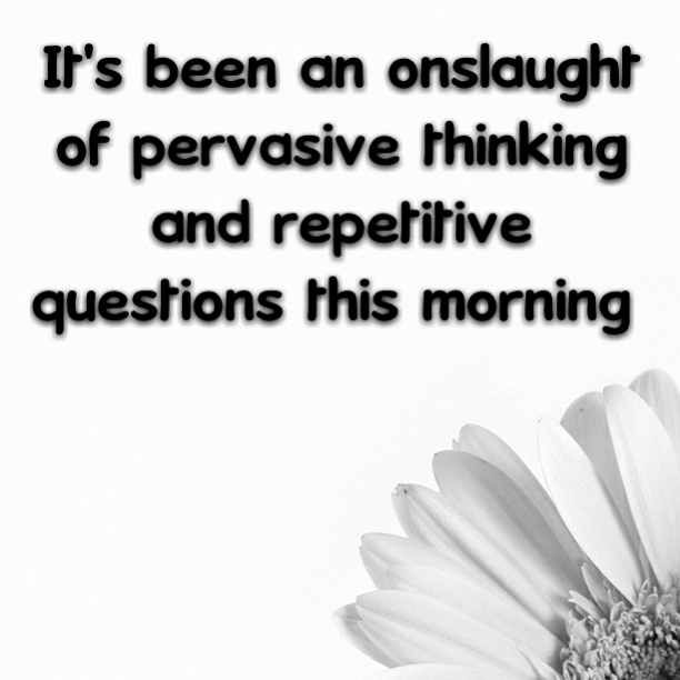 It's been an onslaught of pervasive thinking and repetitive questions this morning