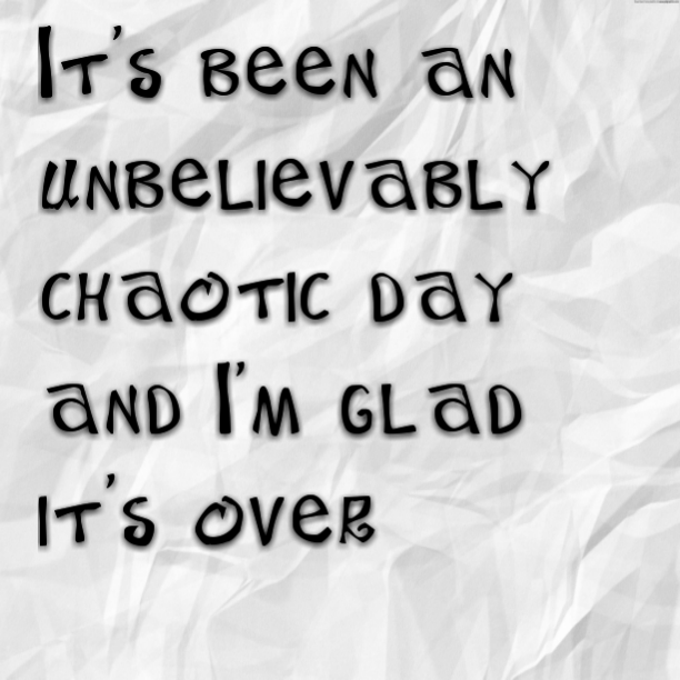 It's been an unbelievably chaotic day and I'm glad it's over