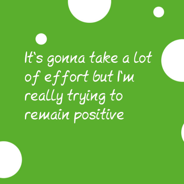 It's gonna take a lot of effort but I'm really trying to remain positive