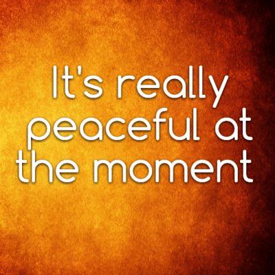 It's really peaceful at the moment