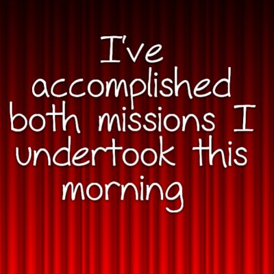 I've accomplished both missions I undertook this morning