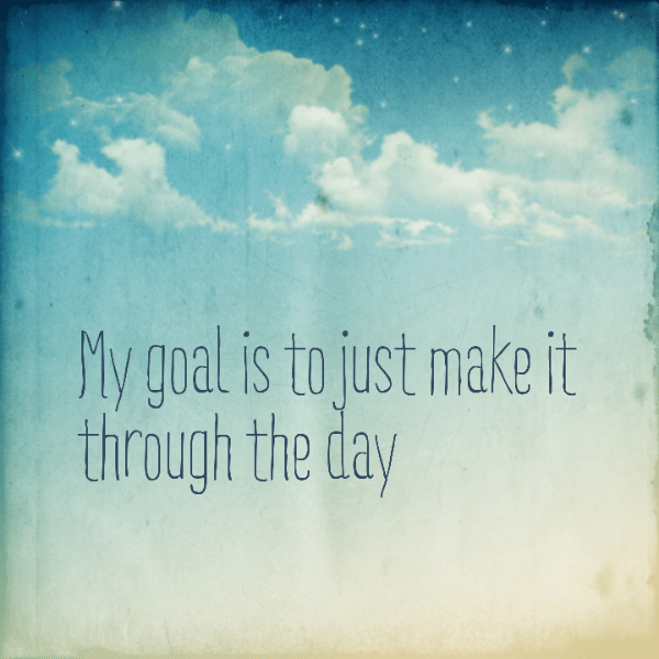 My goal is to just make it through the day