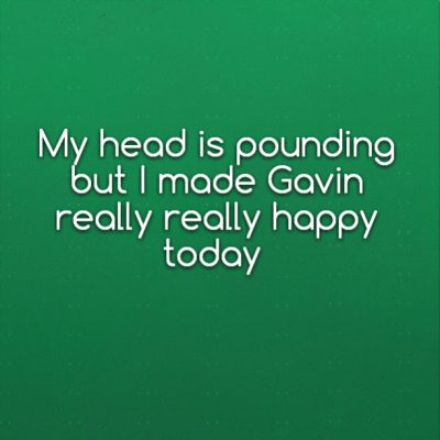 My head is pounding but I made Gavin really really happy today