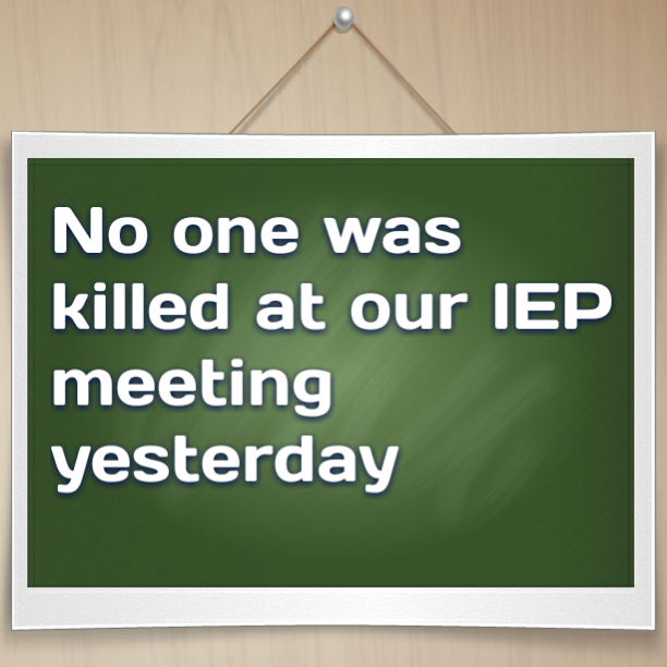 No one was killed at our IEP meeting yesterday...so that's good right?