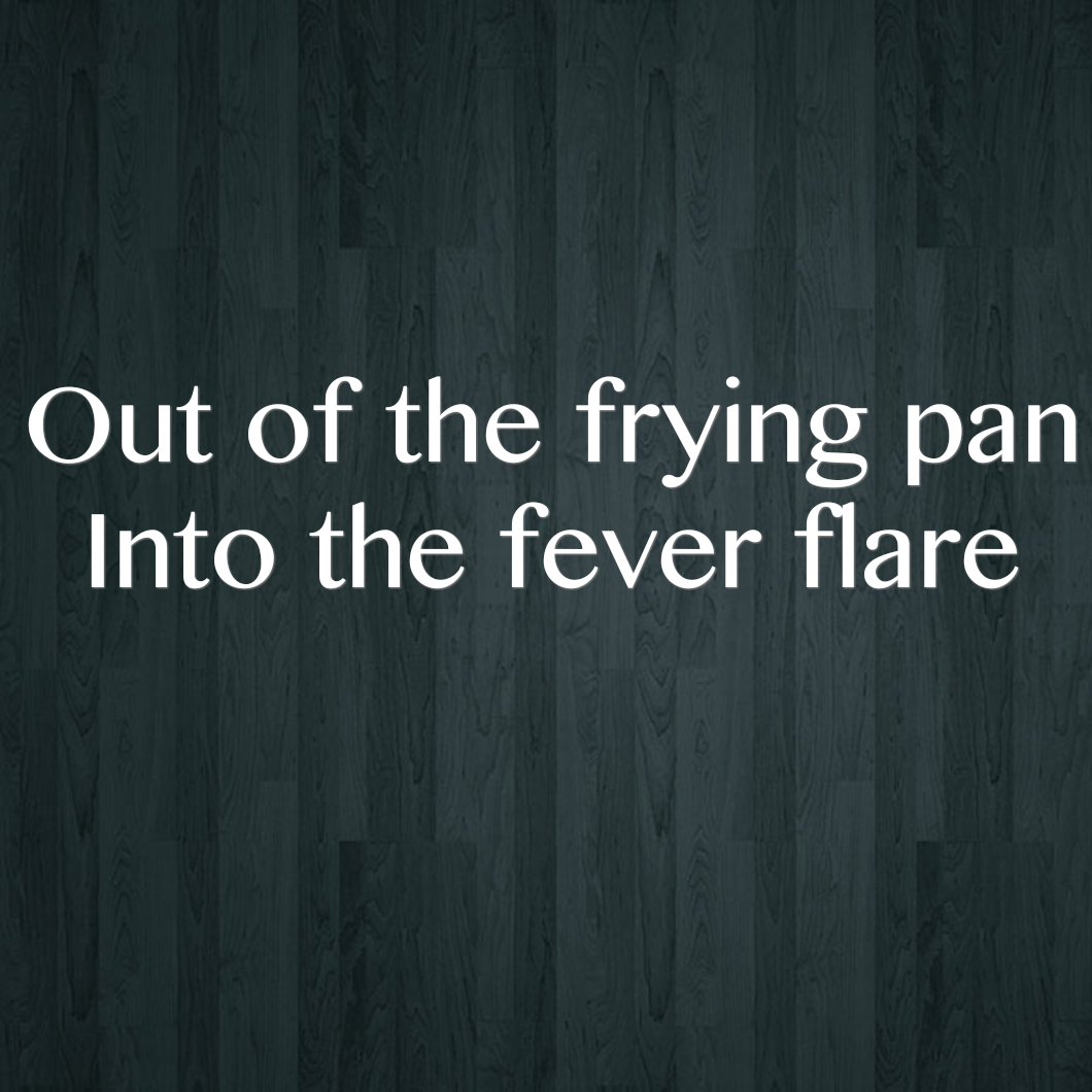 Out of the frying pan - Into the fever flare