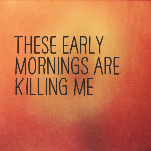 These early mornings are killing me