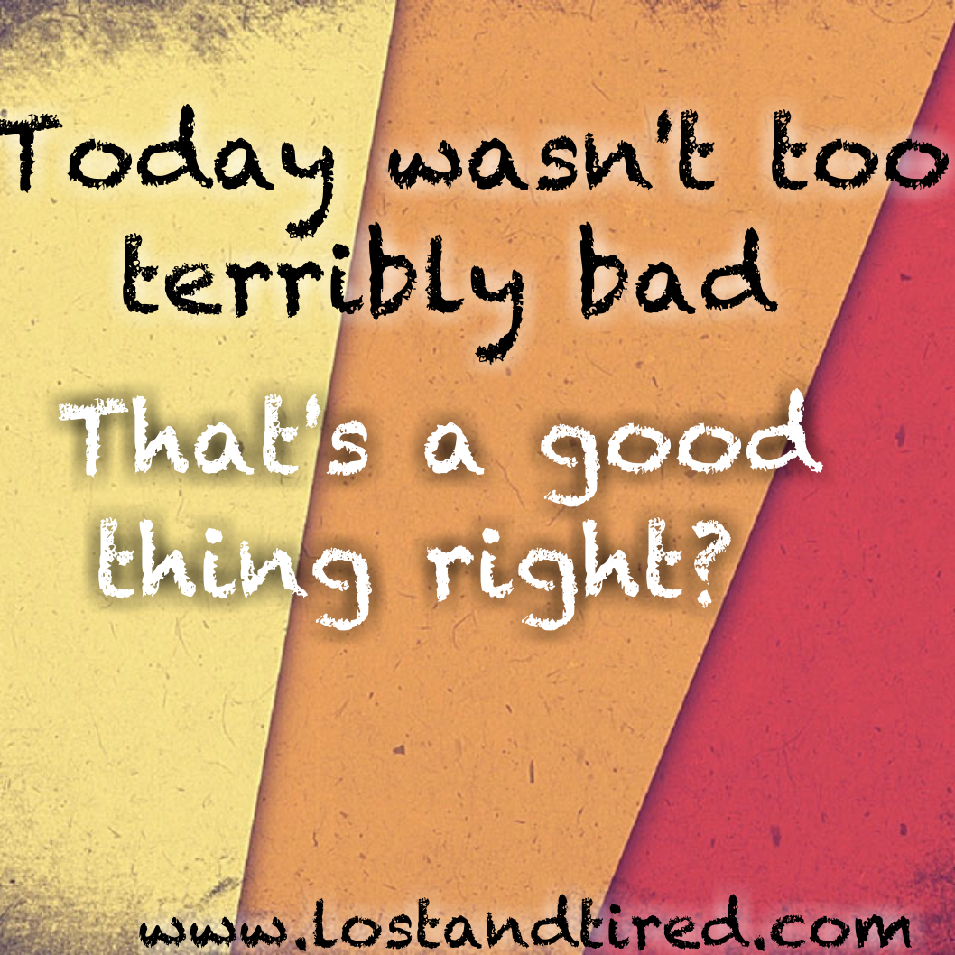 Today wasn't too terribly bad. That's good right?