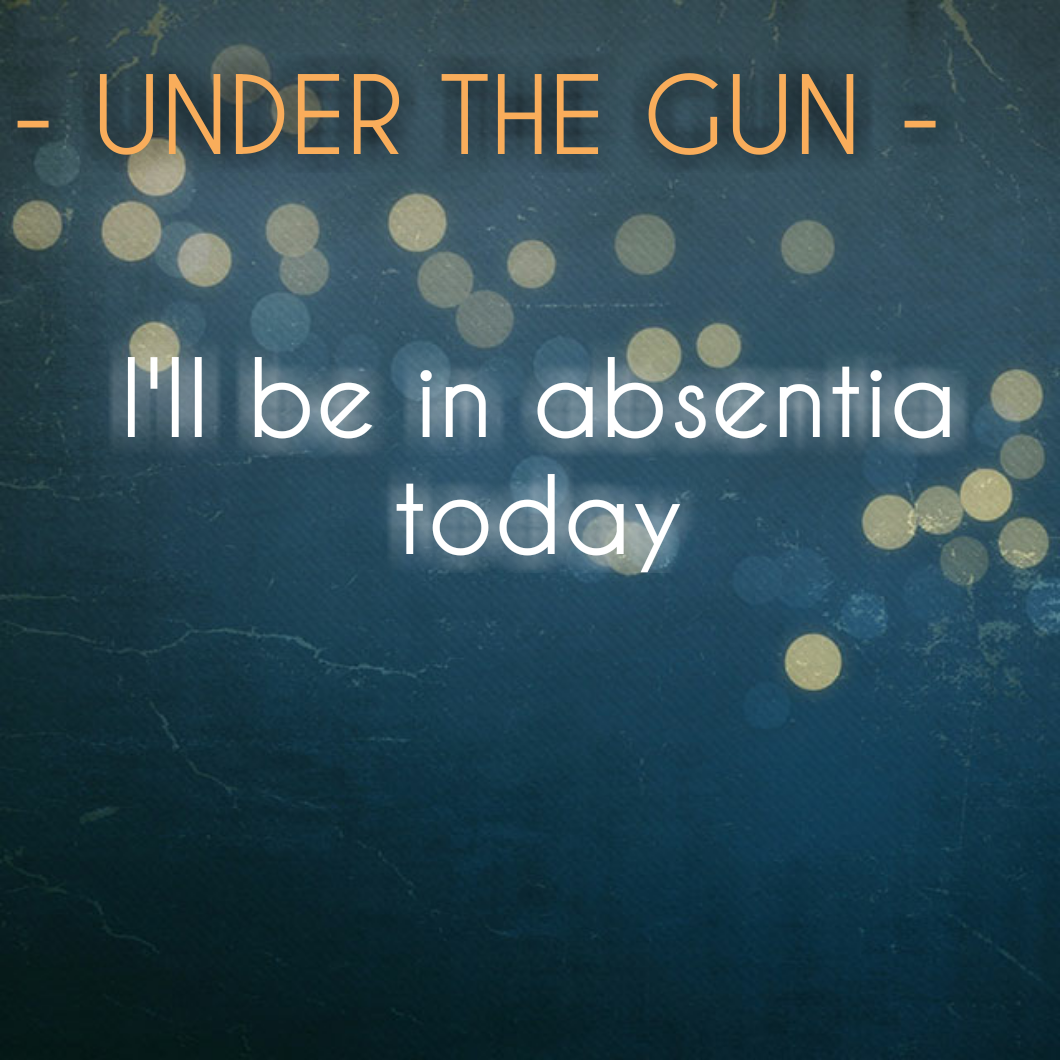 UNDER THE GUN - I'll likely be in absentia today
