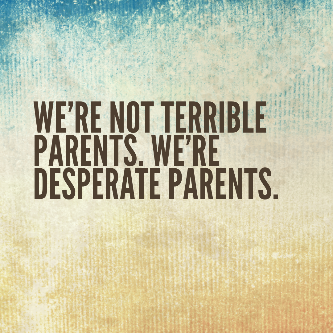 We're not terrible parents. We're desperate parents.
